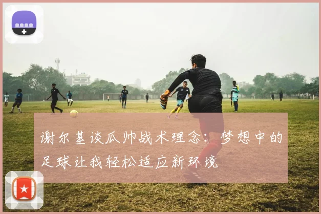 谢尔基谈瓜帅战术理念：梦想中的足球让我轻松适应新环境