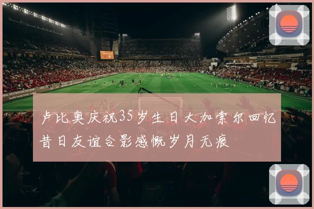 卢比奥庆祝35岁生日大加索尔回忆昔日友谊合影感慨岁月无痕
