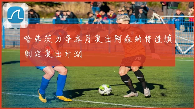 哈弗茨力争本月复出阿森纳将谨慎制定复出计划
