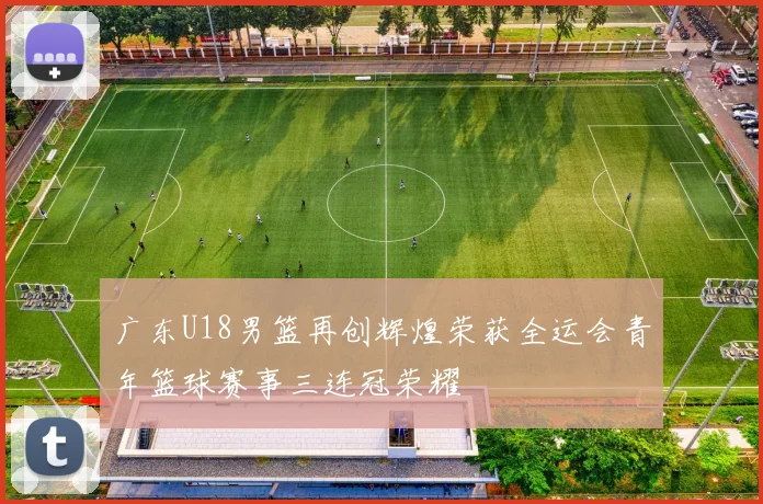 广东U18男篮再创辉煌荣获全运会青年篮球赛事三连冠荣耀
