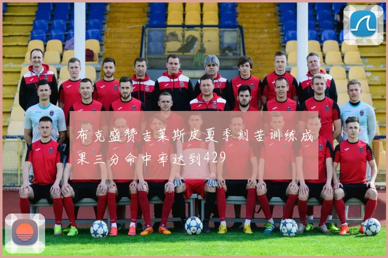 布克盛赞吉莱斯皮夏季刻苦训练成果三分命中率达到429