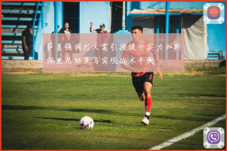 萨基强调尤文需引援提升实力加斯佩里尼助罗马实现战术平衡