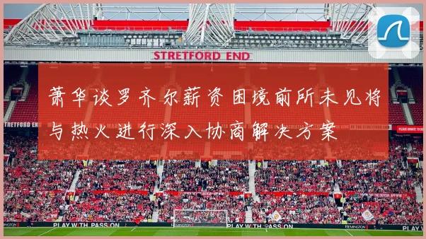 萧华谈罗齐尔薪资困境前所未见将与热火进行深入协商解决方案