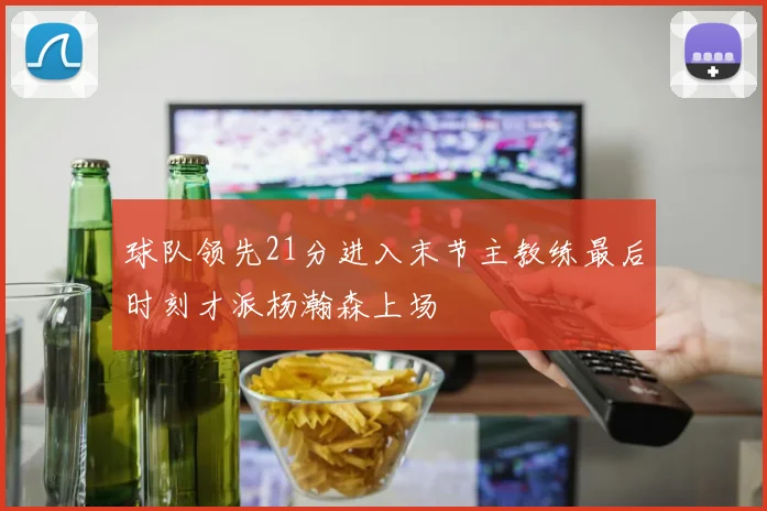 球队领先21分进入末节主教练最后时刻才派杨瀚森上场