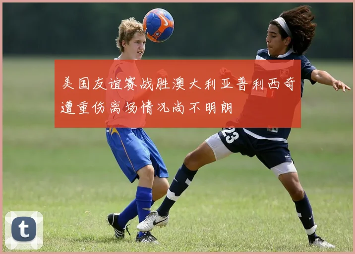 美国友谊赛战胜澳大利亚普利西奇遭重伤离场情况尚不明朗