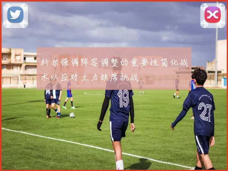 科尔强调阵容调整的重要性简化战术以应对主力缺席挑战