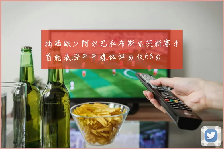 梅西缺少阿尔巴和布斯克茨新赛季首轮表现平平媒体评分仅66分