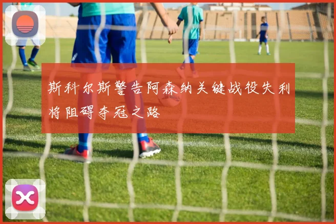 斯科尔斯警告阿森纳关键战役失利将阻碍夺冠之路