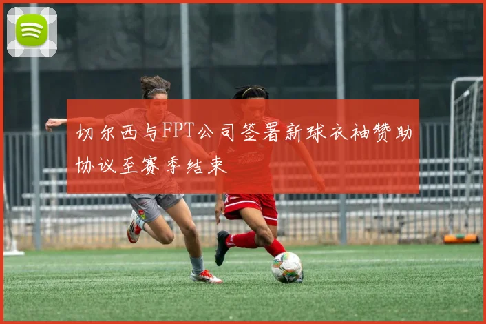 切尔西与FPT公司签署新球衣袖赞助协议至赛季结束