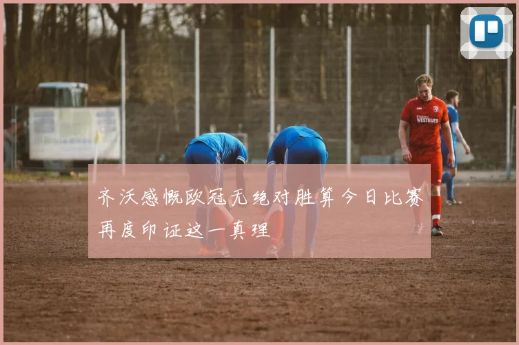 齐沃感慨欧冠无绝对胜算今日比赛再度印证这一真理