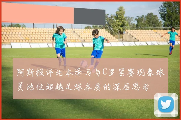 阿斯报评论本泽马与C罗罢赛现象球员地位超越足球本质的深层思考