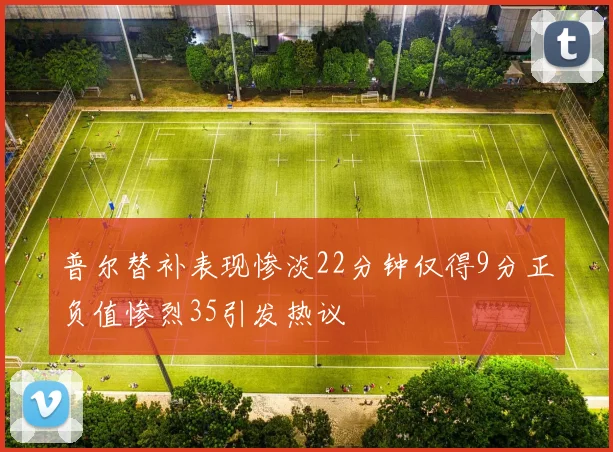 普尔替补表现惨淡22分钟仅得9分正负值惨烈35引发热议