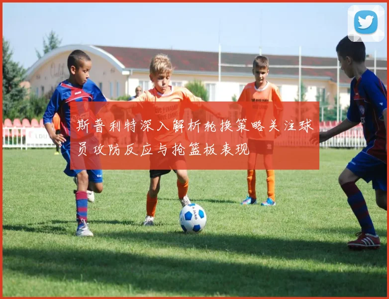 斯普利特深入解析轮换策略关注球员攻防反应与抢篮板表现