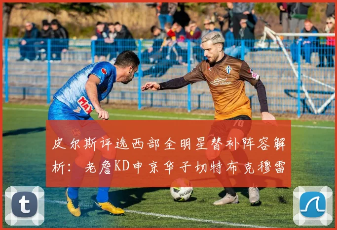 皮尔斯评选西部全明星替补阵容解析：老詹KD申京华子切特布克穆雷的实力对比