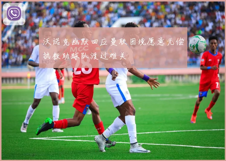 沃诺克幽默回应曼联困境愿意无偿执教助球队渡过难关