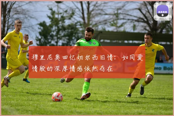 穆里尼奥回忆切尔西旧情：如同爱情般的深厚情感依然存在