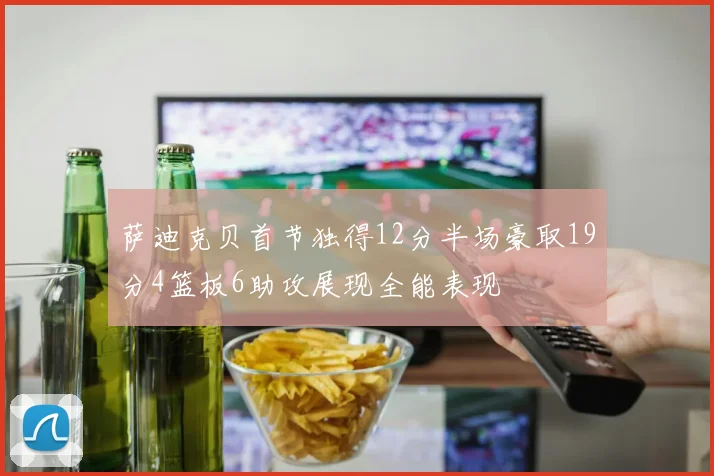 萨迪克贝首节独得12分半场豪取19分4篮板6助攻展现全能表现