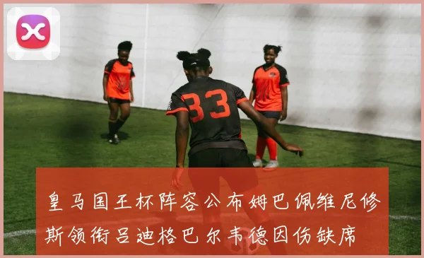 皇马国王杯阵容公布姆巴佩维尼修斯领衔吕迪格巴尔韦德因伤缺席