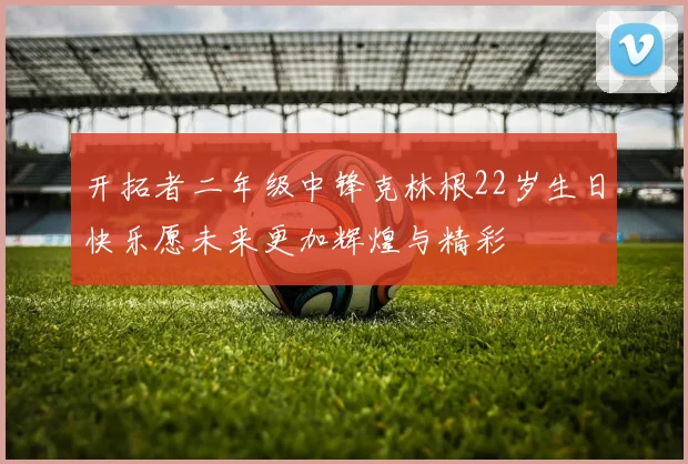 开拓者二年级中锋克林根22岁生日快乐愿未来更加辉煌与精彩