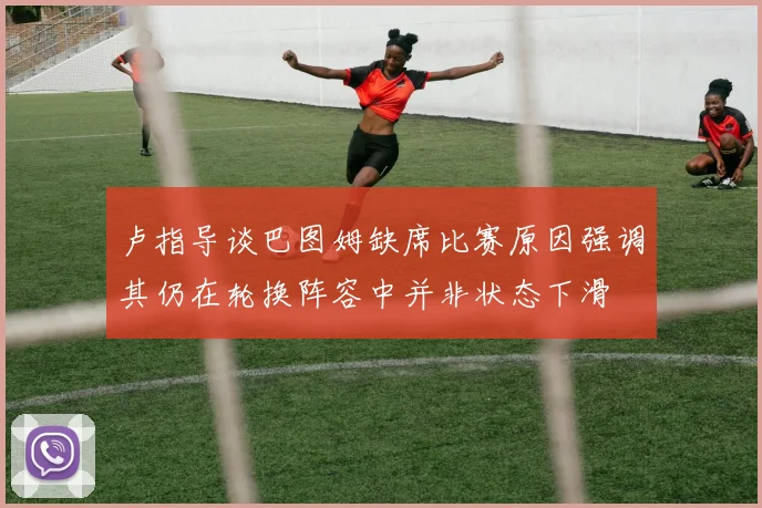 卢指导谈巴图姆缺席比赛原因强调其仍在轮换阵容中并非状态下滑