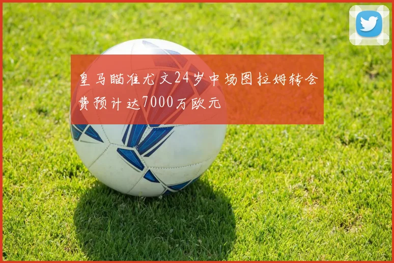皇马瞄准尤文24岁中场图拉姆转会费预计达7000万欧元