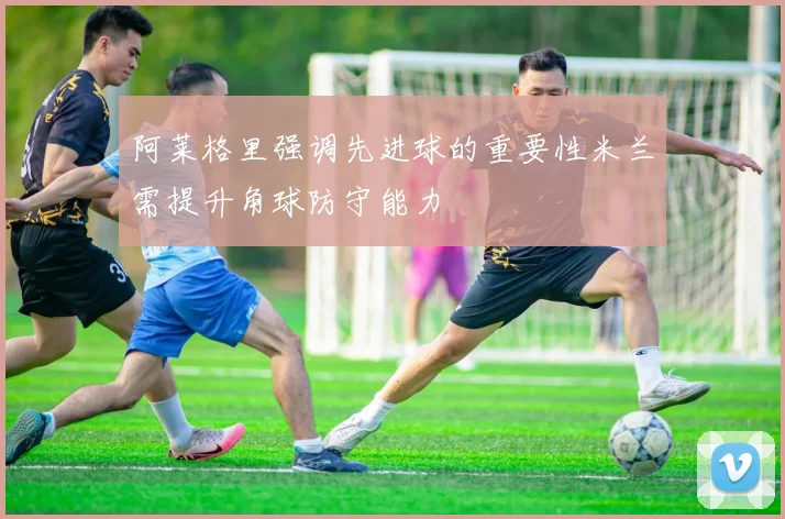 阿莱格里强调先进球的重要性米兰需提升角球防守能力