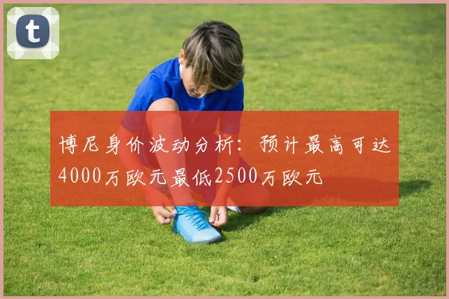 博尼身价波动分析：预计最高可达4000万欧元最低2500万欧元