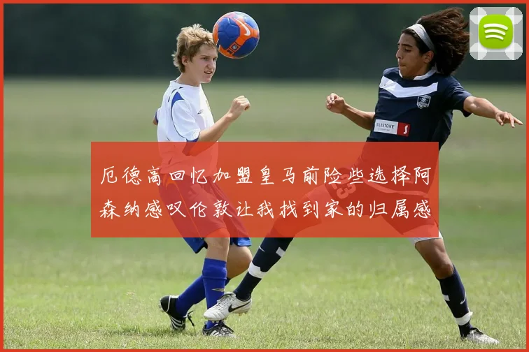 厄德高回忆加盟皇马前险些选择阿森纳感叹伦敦让我找到家的归属感